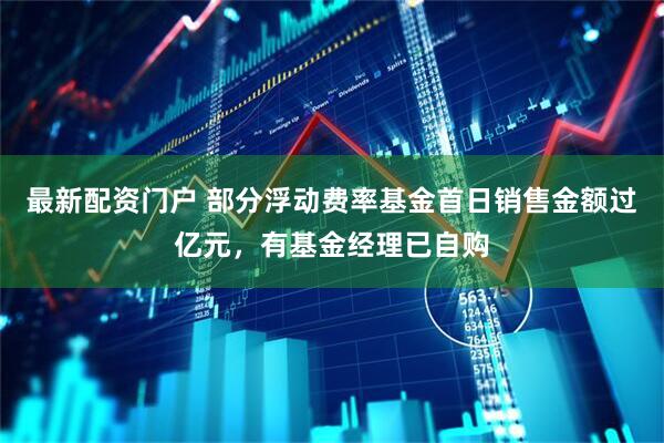 最新配资门户 部分浮动费率基金首日销售金额过亿元，有基金经理已自购