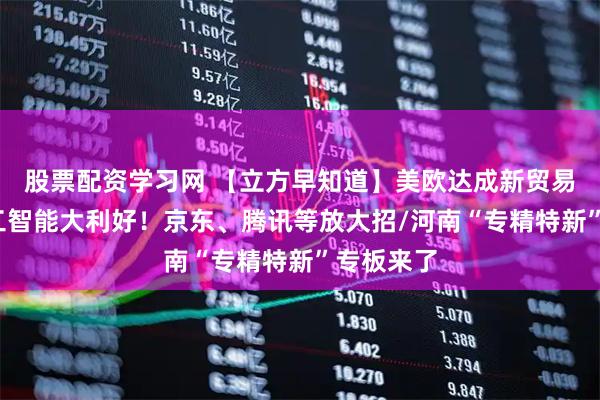 股票配资学习网 【立方早知道】美欧达成新贸易协议/人工智能大利好！京东、腾讯等放大招/河南“专精特新”专板来了