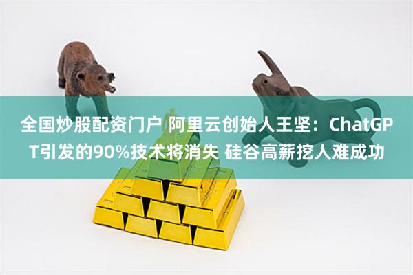 全国炒股配资门户 阿里云创始人王坚：ChatGPT引发的90%技术将消失 硅谷高薪挖人难成功