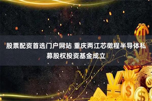 股票配资首选门户网站 重庆两江芯徵程半导体私募股权投资基金成立