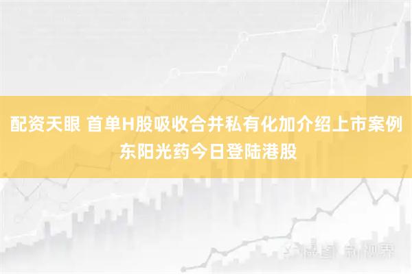 配资天眼 首单H股吸收合并私有化加介绍上市案例 东阳光药今日登陆港股
