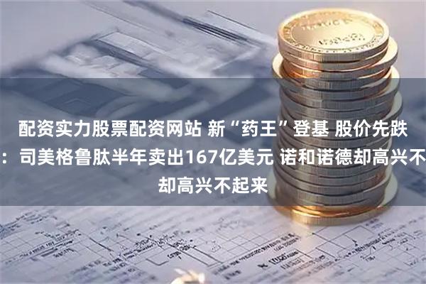 配资实力股票配资网站 新“药王”登基 股价先跌为敬：司美格鲁肽半年卖出167亿美元 诺和诺德却高兴不起来