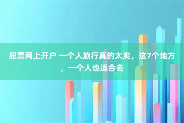 股票网上开户 一个人旅行真的太爽，这7个地方，一个人也适合去