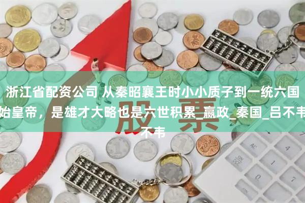 浙江省配资公司 从秦昭襄王时小小质子到一统六国始皇帝，是雄才大略也是六世积累_嬴政_秦国_吕不韦