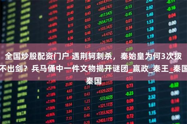 全国炒股配资门户 遇荆轲刺杀，秦始皇为何3次拔不出剑？兵马俑中一件文物揭开谜团_嬴政_秦王_秦国