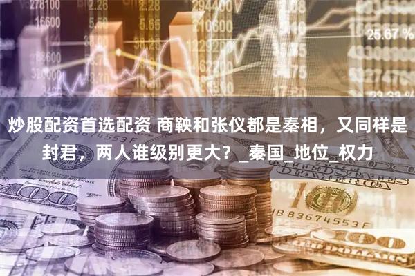 炒股配资首选配资 商鞅和张仪都是秦相，又同样是封君，两人谁级别更大？_秦国_地位_权力