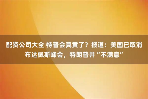 配资公司大全 特普会真黄了？报道：美国已取消布达佩斯峰会，特朗普并“不满意”