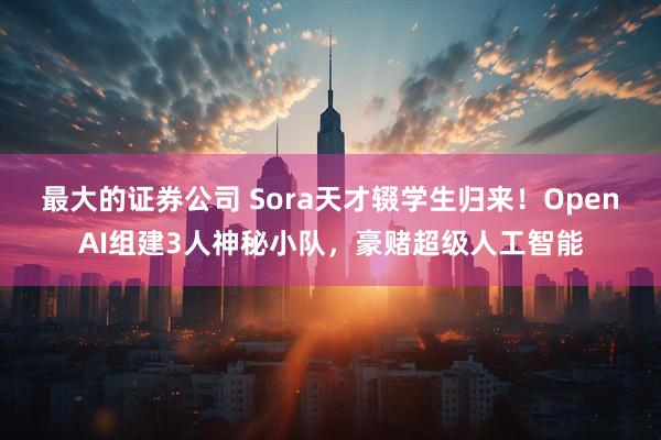 最大的证券公司 Sora天才辍学生归来！OpenAI组建3人神秘小队，豪赌超级人工智能