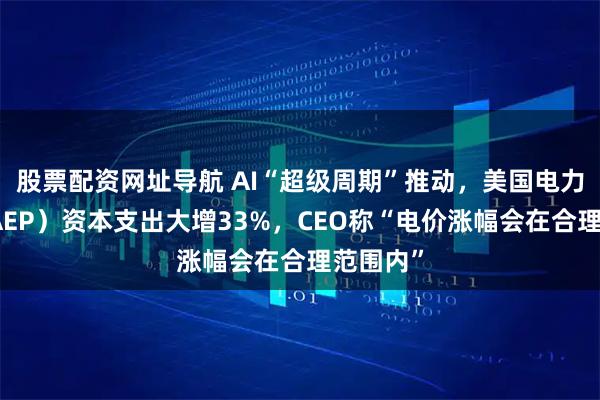 股票配资网址导航 AI“超级周期”推动，美国电力公司（AEP）资本支出大增33%，CEO称“电价涨幅会在合理范围内”
