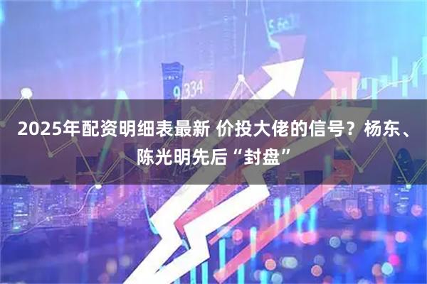 2025年配资明细表最新 价投大佬的信号？杨东、陈光明先后“封盘”