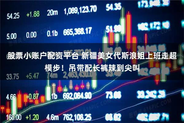 股票小账户配资平台 新疆美女代斯浪姐上班走超模步！吊带配长裤辣到尖叫